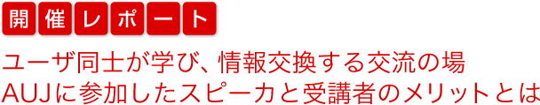 開催レポート　ユーザ同士が学び、情報交換する交流の場　AUJに参加したスピーカと受講者のメリットとは